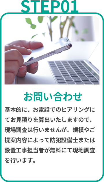 お問い合わせ 基本的に、お電話でのヒアリングにてお見積りを算出いたしますので、現場調査は行いませんが、規模やご提案内容によって防犯設備士または設置工事担当者が無料にて現地調査を行います。