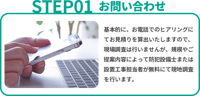 お問い合わせ 基本的に、お電話でのヒアリングにてお見積りを算出いたしますので、現場調査は行いませんが、規模やご提案内容によって防犯設備士または設置工事担当者が無料にて現地調査を行います。