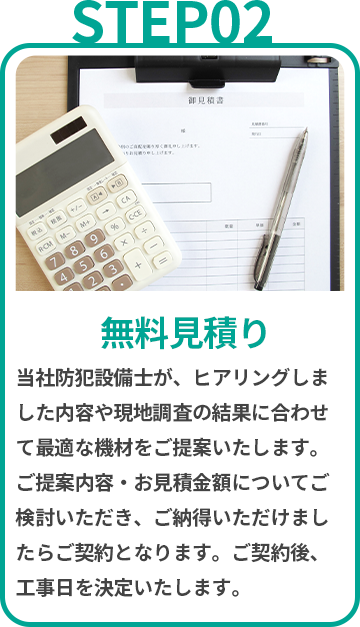 無料見積り 当社防犯設備士が、ヒアリングしました内容や現地調査の結果に合わせて最適な機材をご提案いたします。ご提案内容・お見積金額についてご検討いただき、ご納得いただけましたらご契約となります。ご契約後、工事日を決定いたします。