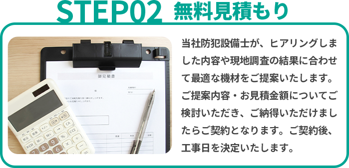 無料見積り 当社防犯設備士が、ヒアリングしました内容や現地調査の結果に合わせて最適な機材をご提案いたします。ご提案内容・お見積金額についてご検討いただき、ご納得いただけましたらご契約となります。ご契約後、工事日を決定いたします。