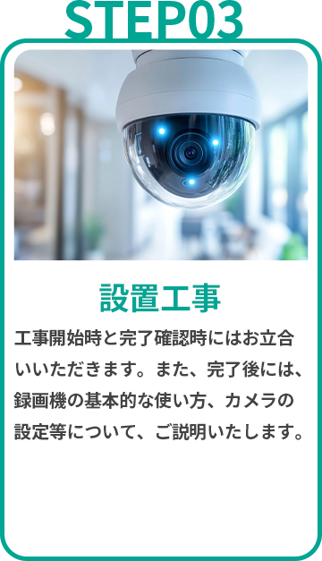 設置工事 工事開始時と完了確認時にはお立合いいただきます。また、完了後には、録画機の基本的な使い方、カメラの設定等について、ご説明いたします。