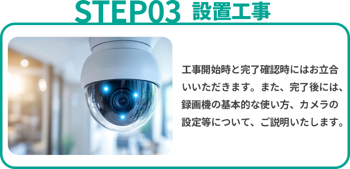 設置工事 工事開始時と完了確認時にはお立合いいただきます。また、完了後には、録画機の基本的な使い方、カメラの設定等について、ご説明いたします。